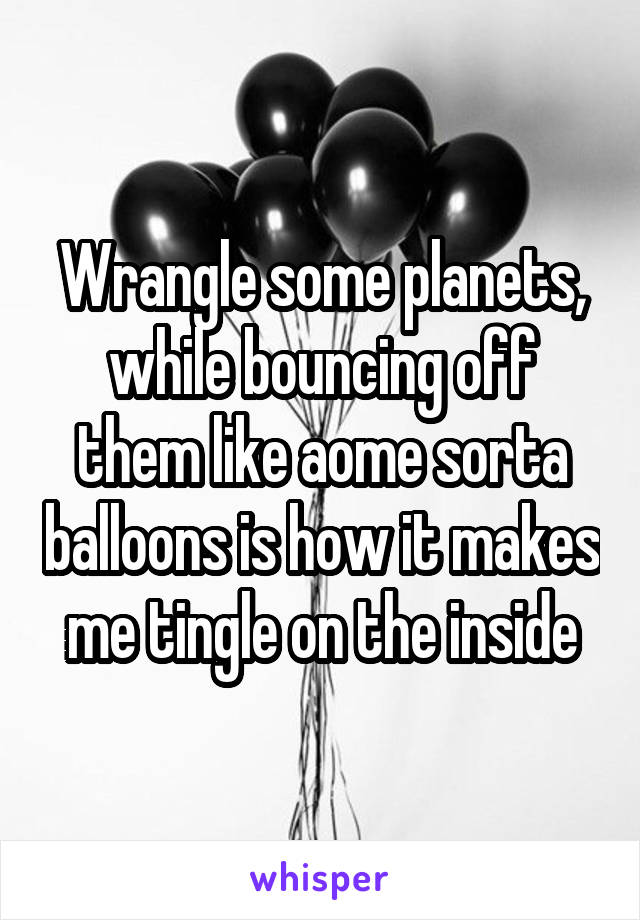 Wrangle some planets, while bouncing off them like aome sorta balloons is how it makes me tingle on the inside