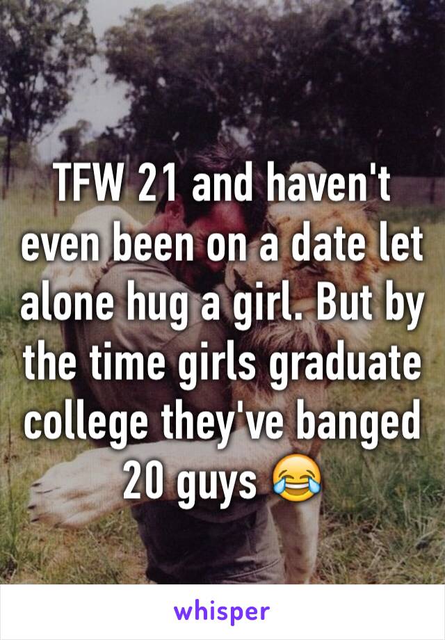 TFW 21 and haven't even been on a date let alone hug a girl. But by the time girls graduate college they've banged 20 guys 😂