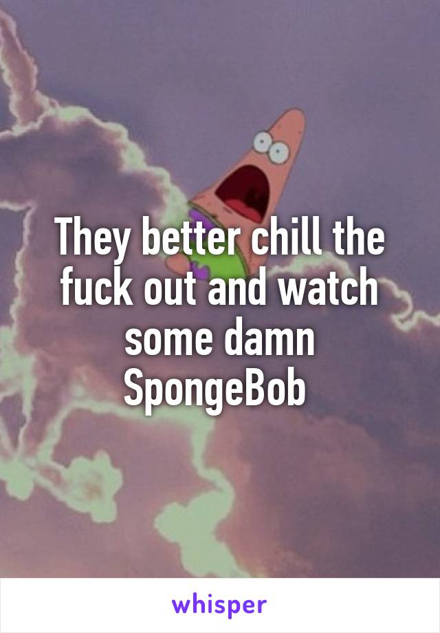 They better chill the fuck out and watch some damn SpongeBob 