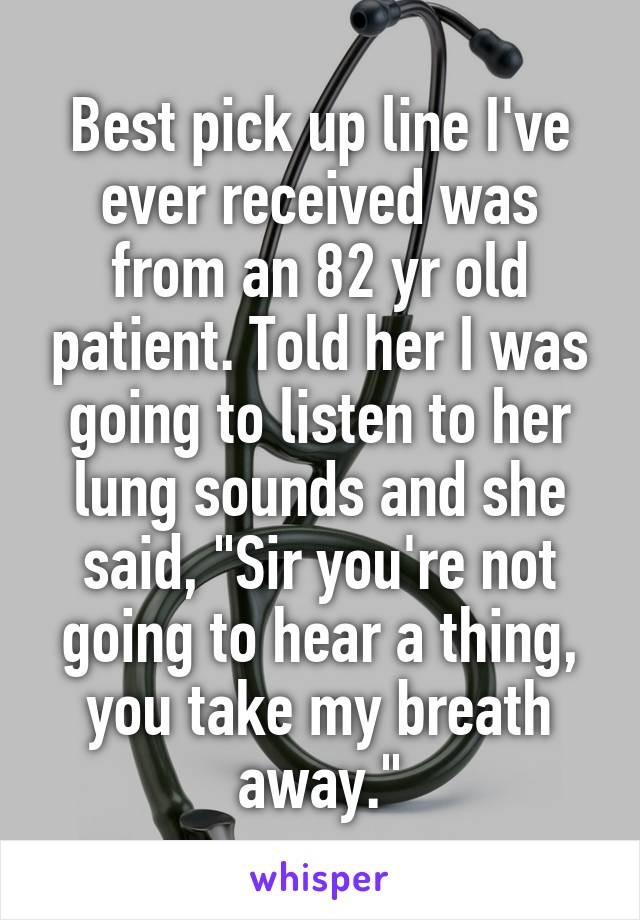 Best pick up line I've ever received was from an 82 yr old patient. Told her I was going to listen to her lung sounds and she said, "Sir you're not going to hear a thing, you take my breath away."