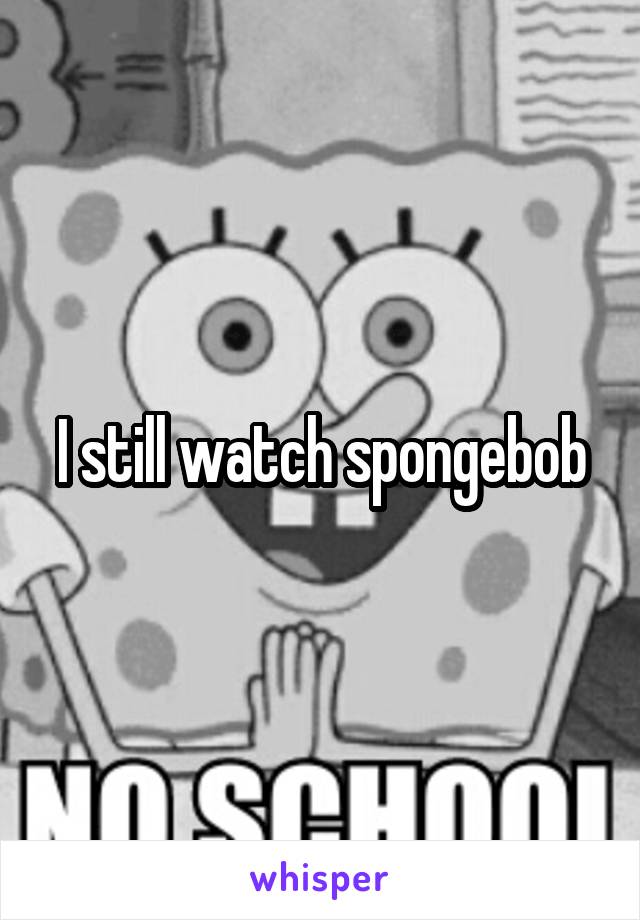 I still watch spongebob