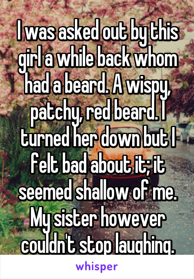 I was asked out by this girl a while back whom had a beard. A wispy, patchy, red beard. I turned her down but I felt bad about it; it seemed shallow of me. My sister however couldn't stop laughing.