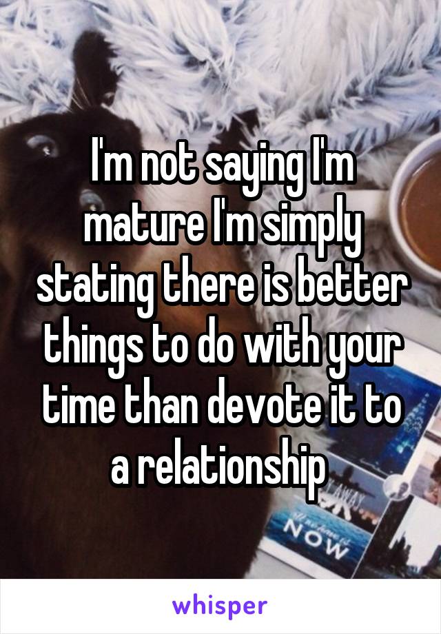 I'm not saying I'm mature I'm simply stating there is better things to do with your time than devote it to a relationship 