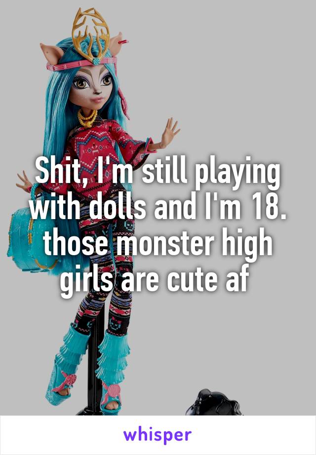 Shit, I'm still playing with dolls and I'm 18. those monster high girls are cute af 