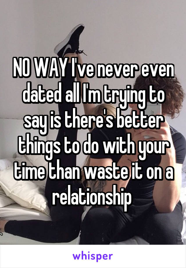 NO WAY I've never even dated all I'm trying to say is there's better things to do with your time than waste it on a relationship 