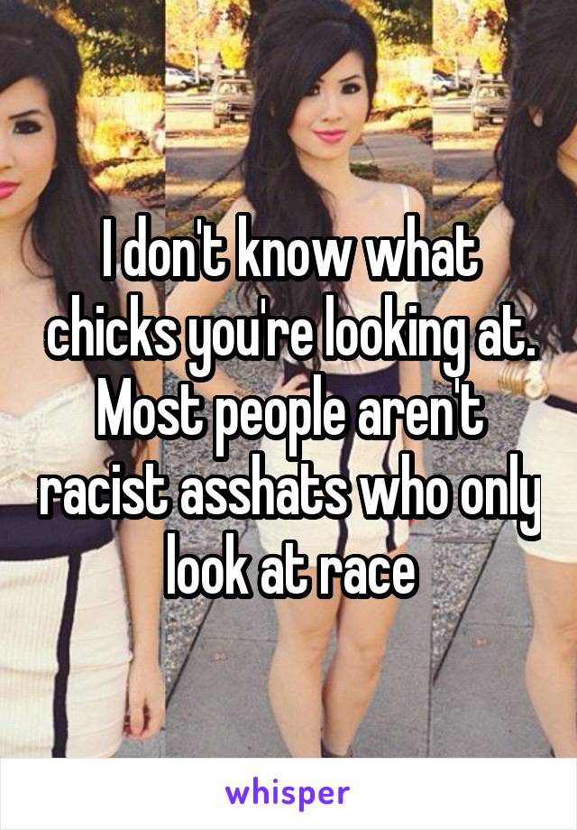 I don't know what chicks you're looking at. Most people aren't racist asshats who only look at race