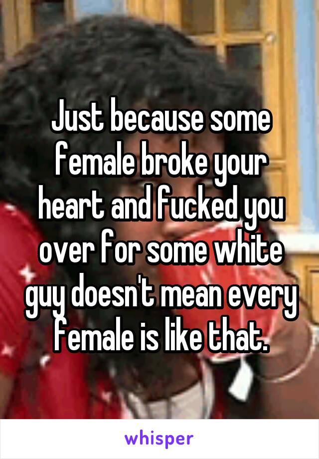 Just because some female broke your heart and fucked you over for some white guy doesn't mean every female is like that.