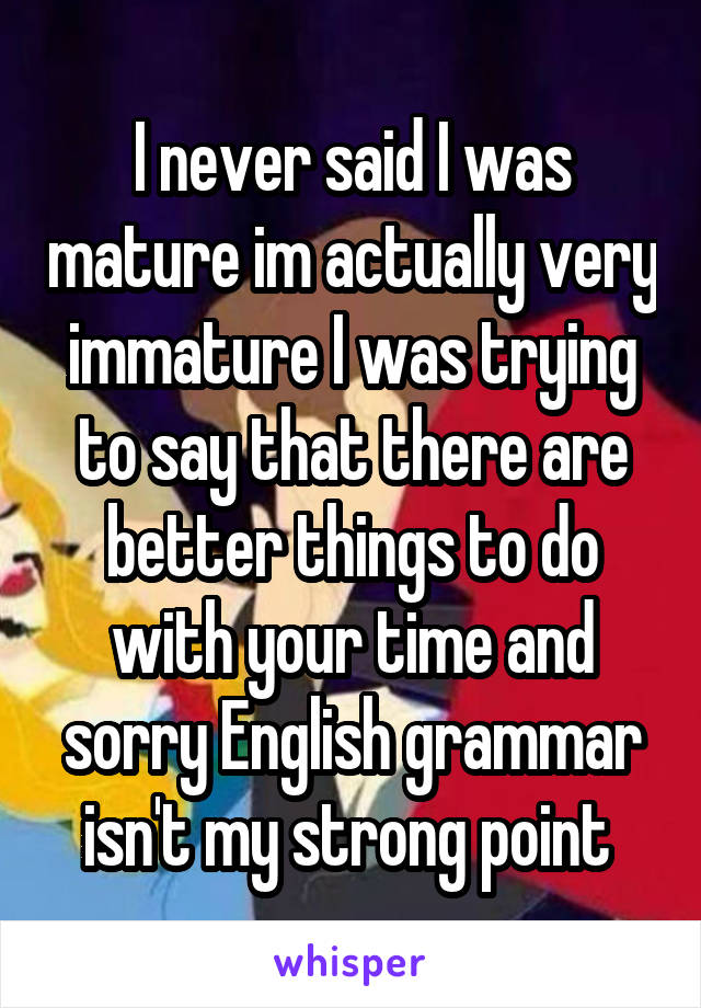 I never said I was mature im actually very immature I was trying to say that there are better things to do with your time and sorry English grammar isn't my strong point 