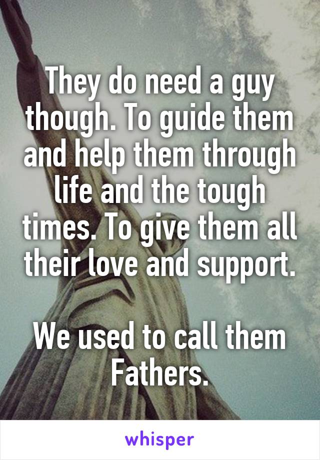 They do need a guy though. To guide them and help them through life and the tough times. To give them all their love and support.

We used to call them Fathers.