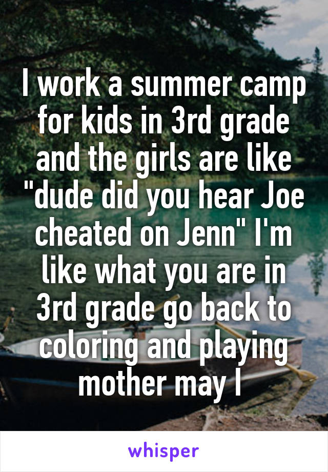 I work a summer camp for kids in 3rd grade and the girls are like "dude did you hear Joe cheated on Jenn" I'm like what you are in 3rd grade go back to coloring and playing mother may I 