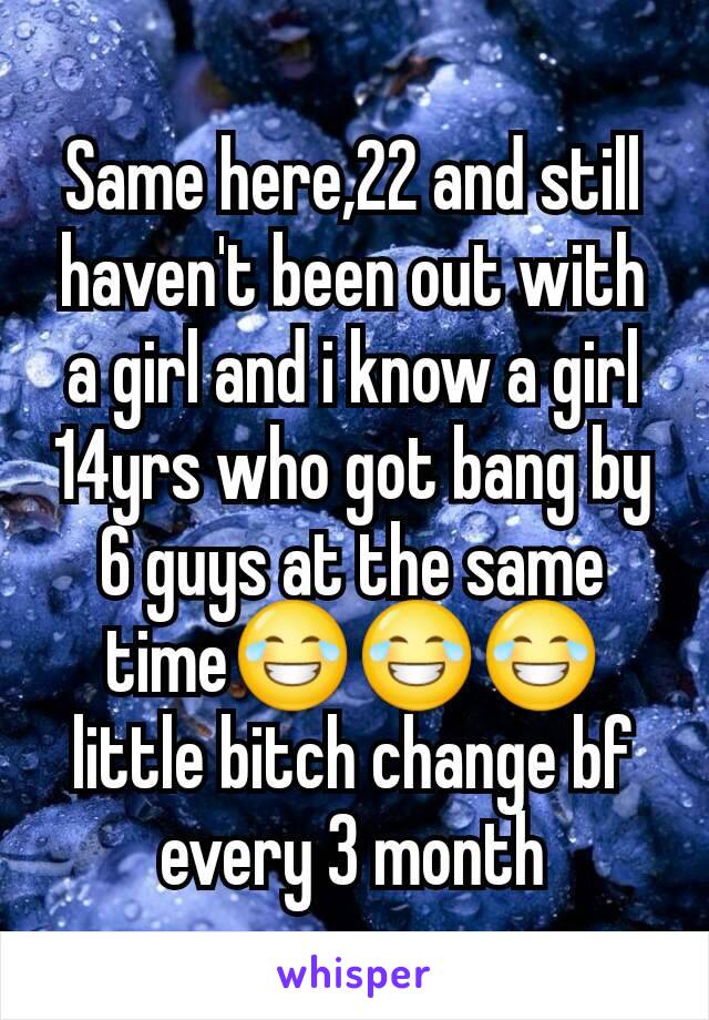 Same here,22 and still haven't been out with a girl and i know a girl 14yrs who got bang by 6 guys at the same time😂😂😂little bitch change bf every 3 month