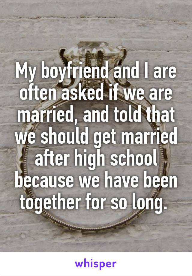 My boyfriend and I are often asked if we are married, and told that we should get married after high school because we have been together for so long. 