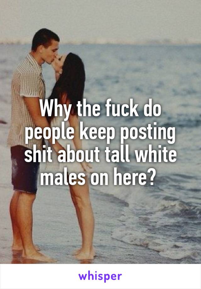 Why the fuck do people keep posting shit about tall white males on here? 