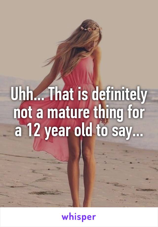 Uhh... That is definitely not a mature thing for a 12 year old to say...