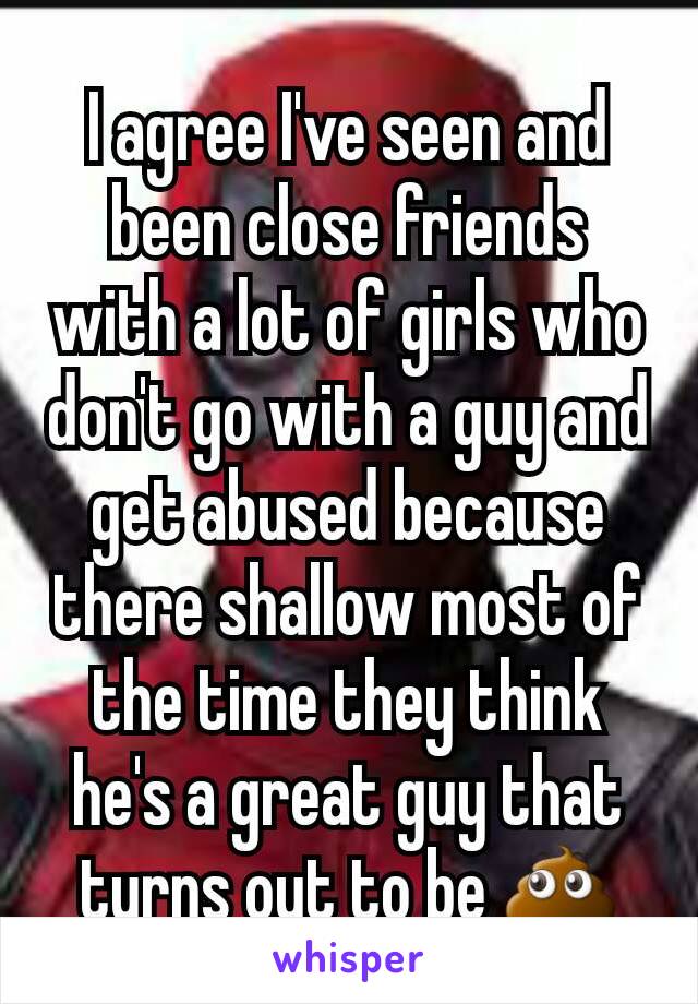 I agree I've seen and been close friends with a lot of girls who don't go with a guy and get abused because there shallow most of the time they think he's a great guy that turns out to be 💩