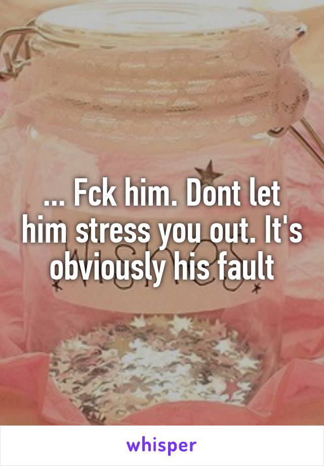 ... Fck him. Dont let him stress you out. It's obviously his fault