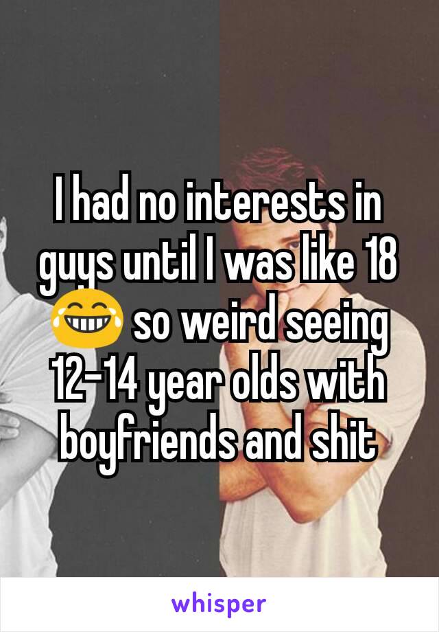 I had no interests in guys until I was like 18 😂 so weird seeing 12-14 year olds with boyfriends and shit