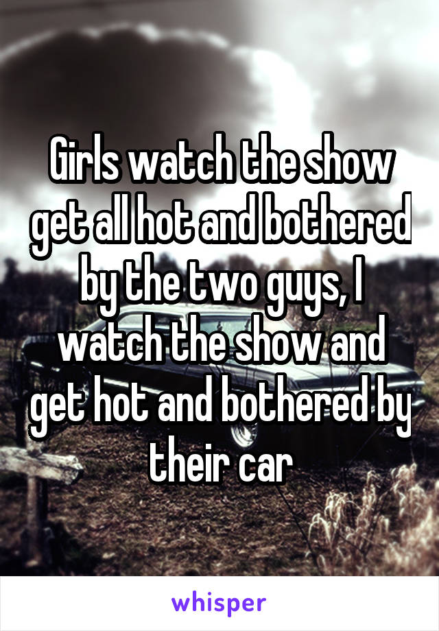 Girls watch the show get all hot and bothered by the two guys, I watch the show and get hot and bothered by their car