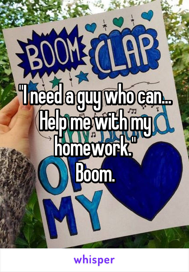 "I need a guy who can...
Help me with my homework."
Boom.