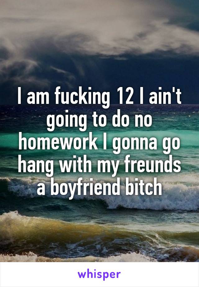 I am fucking 12 I ain't going to do no homework I gonna go hang with my freunds a boyfriend bitch