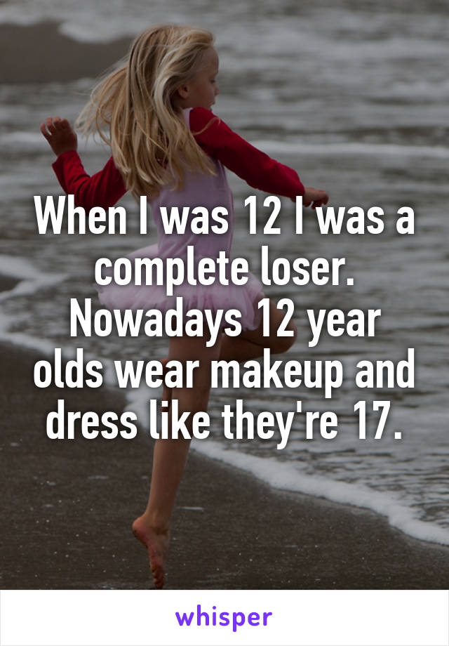 When I was 12 I was a complete loser.
Nowadays 12 year olds wear makeup and dress like they're 17.