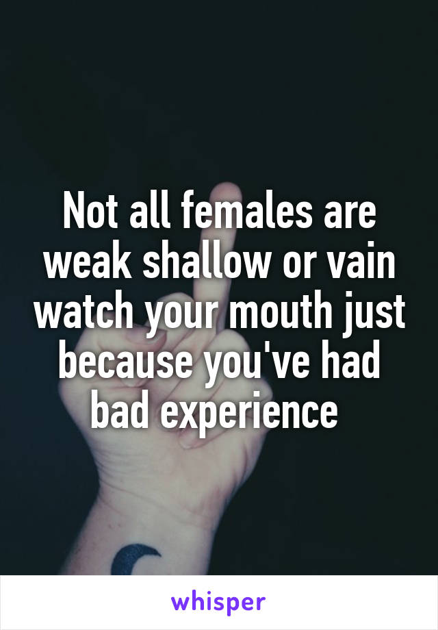 Not all females are weak shallow or vain watch your mouth just because you've had bad experience 