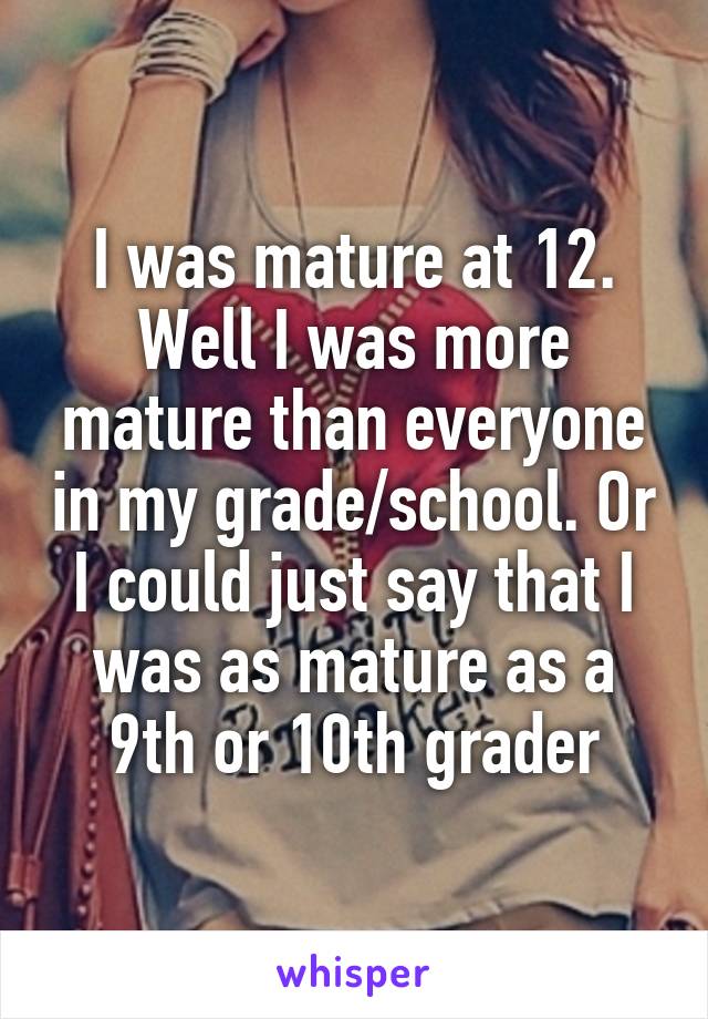 I was mature at 12. Well I was more mature than everyone in my grade/school. Or I could just say that I was as mature as a 9th or 10th grader