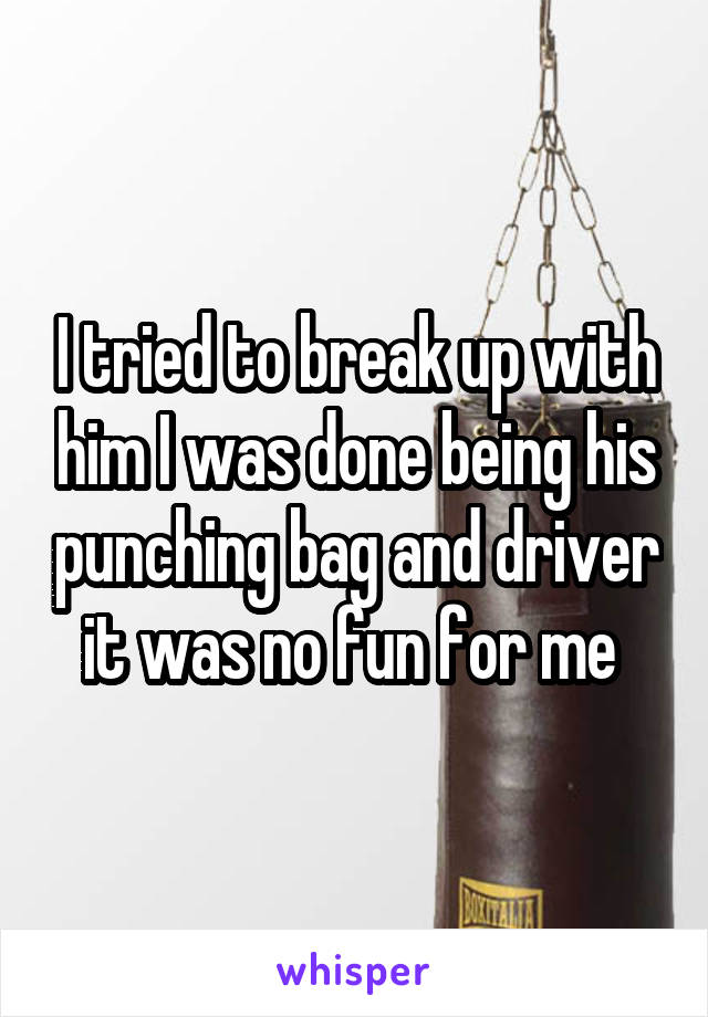 I tried to break up with him I was done being his punching bag and driver it was no fun for me 