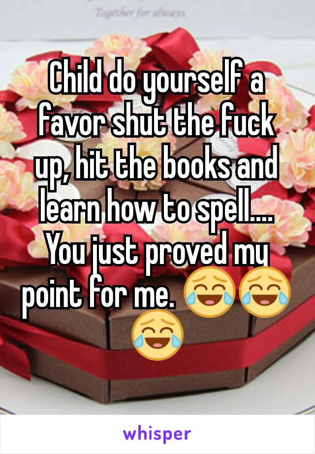 Child do yourself a favor shut the fuck up, hit the books and learn how to spell.... You just proved my point for me. 😂😂😂
