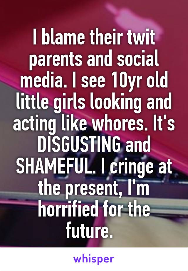 I blame their twit parents and social media. I see 10yr old little girls looking and acting like whores. It's DISGUSTING and SHAMEFUL. I cringe at the present, I'm horrified for the future.  