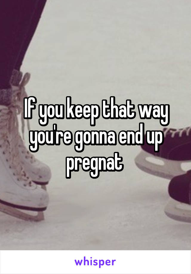 If you keep that way you're gonna end up pregnat 