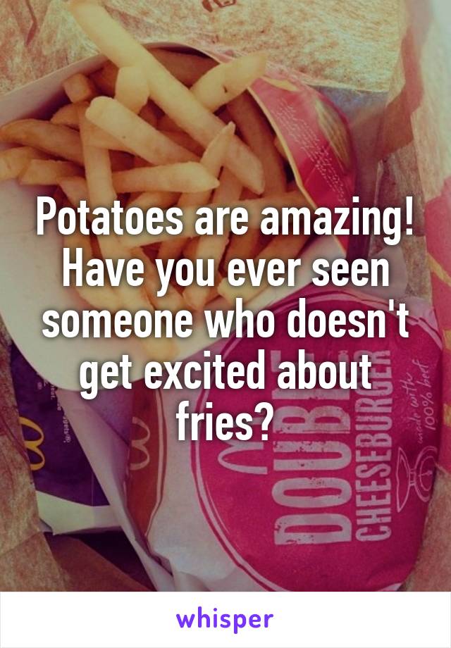 Potatoes are amazing! Have you ever seen someone who doesn't get excited about fries?