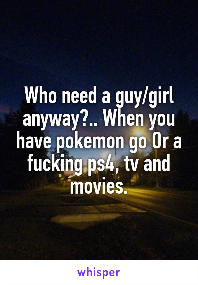 Who need a guy/girl anyway?.. When you have pokemon go Or a fucking ps4, tv and movies.