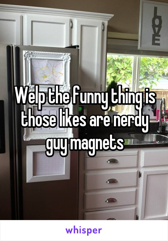 Welp the funny thing is those likes are nerdy guy magnets
