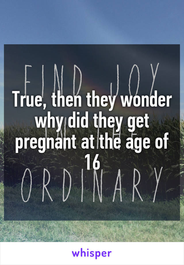 True, then they wonder why did they get pregnant at the age of 16