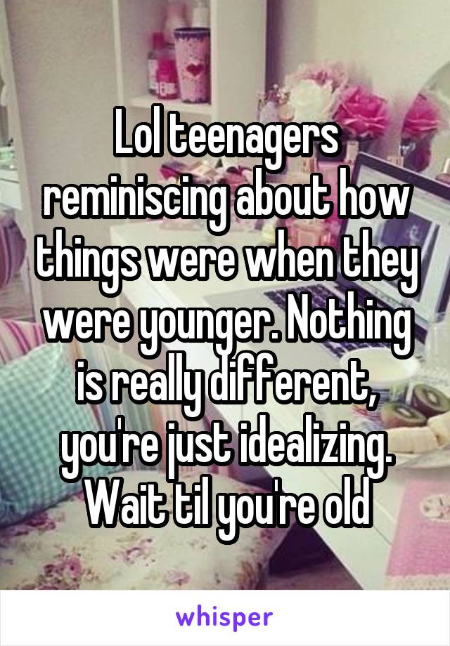 Lol teenagers reminiscing about how things were when they were younger. Nothing is really different, you're just idealizing. Wait til you're old