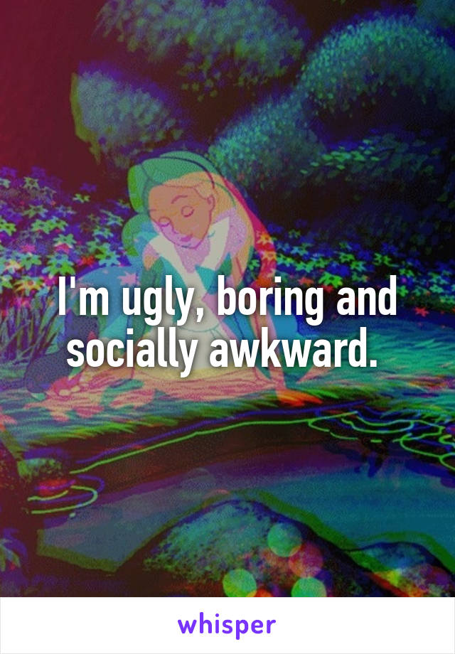 I'm ugly, boring and socially awkward. 