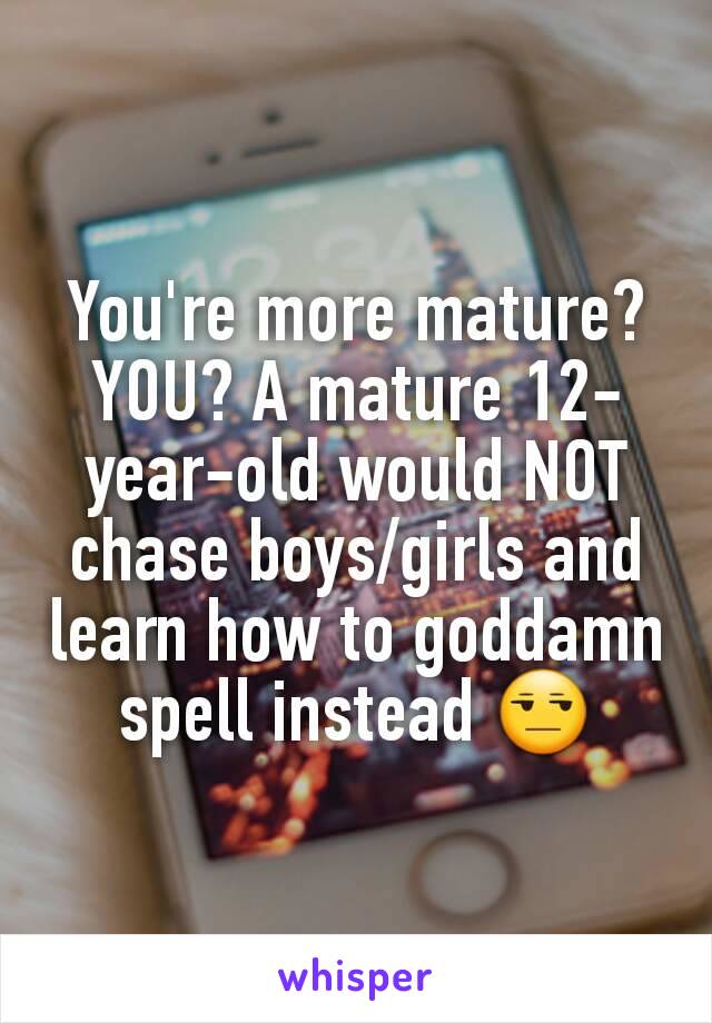 You're more mature? YOU? A mature 12-year-old would NOT chase boys/girls and learn how to goddamn spell instead 😒
