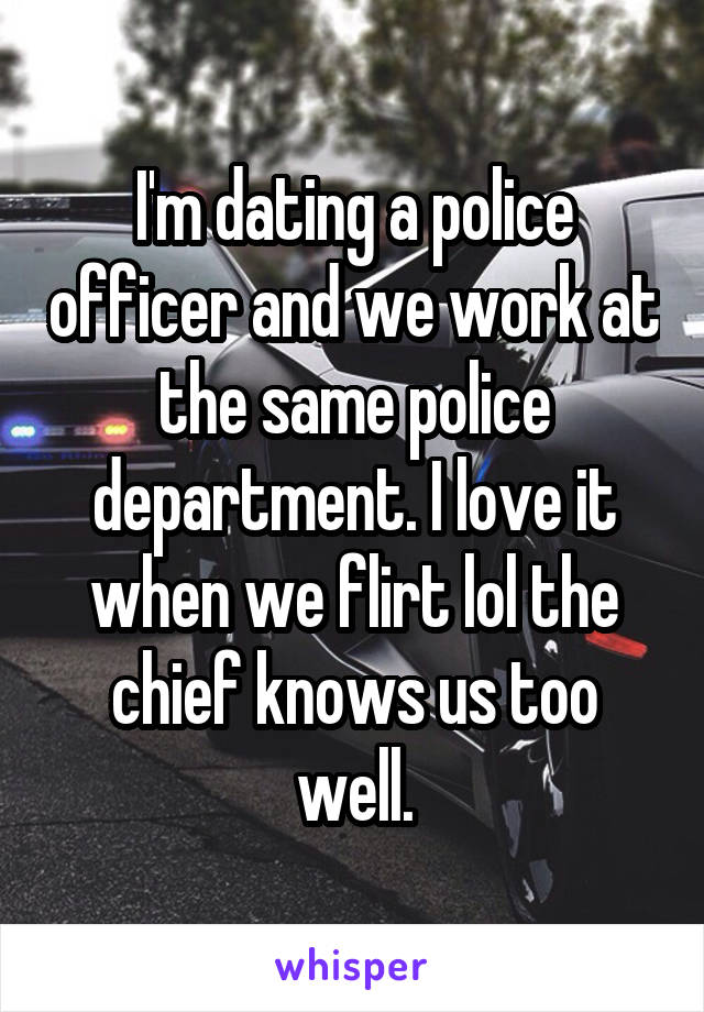 I'm dating a police officer and we work at the same police department. I love it when we flirt lol the chief knows us too well.