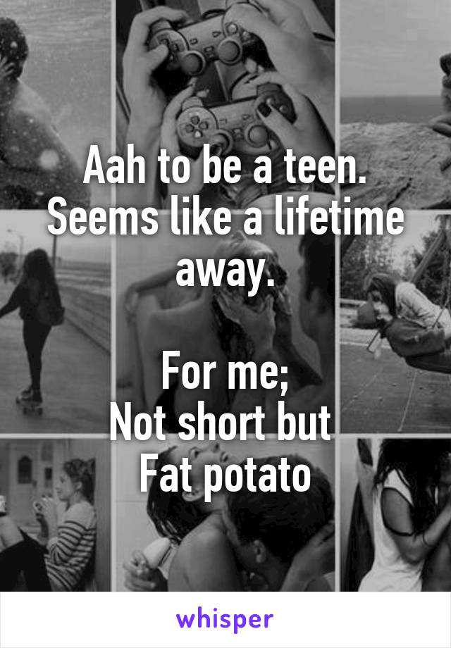 Aah to be a teen.
Seems like a lifetime away.

For me;
Not short but 
Fat potato