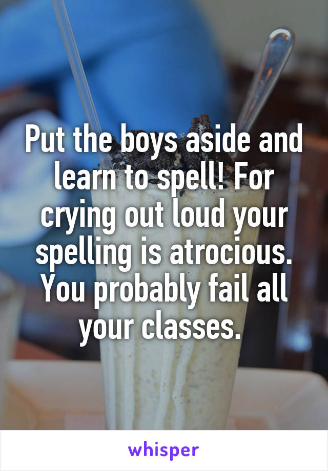 Put the boys aside and learn to spell! For crying out loud your spelling is atrocious. You probably fail all your classes. 