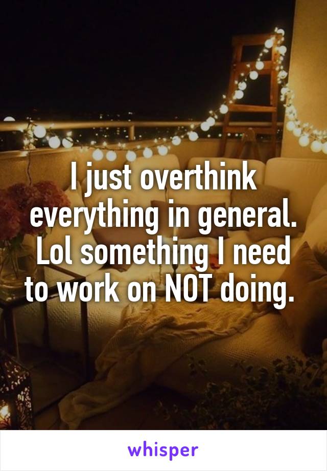 I just overthink everything in general. Lol something I need to work on NOT doing. 