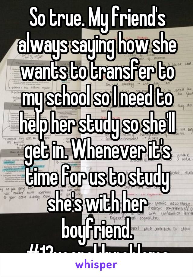 So true. My friend's always saying how she wants to transfer to my school so I need to help her study so she'll get in. Whenever it's time for us to study she's with her boyfriend.
#12yearoldproblems