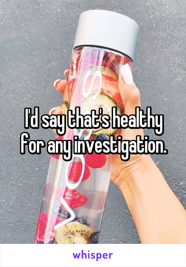 I'd say that's healthy for any investigation.