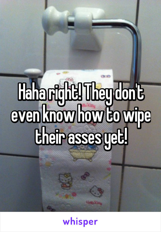 Haha right! They don't even know how to wipe their asses yet!