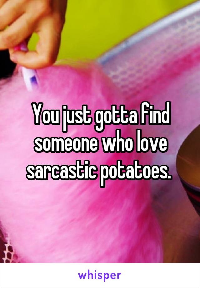 You just gotta find someone who love sarcastic potatoes. 