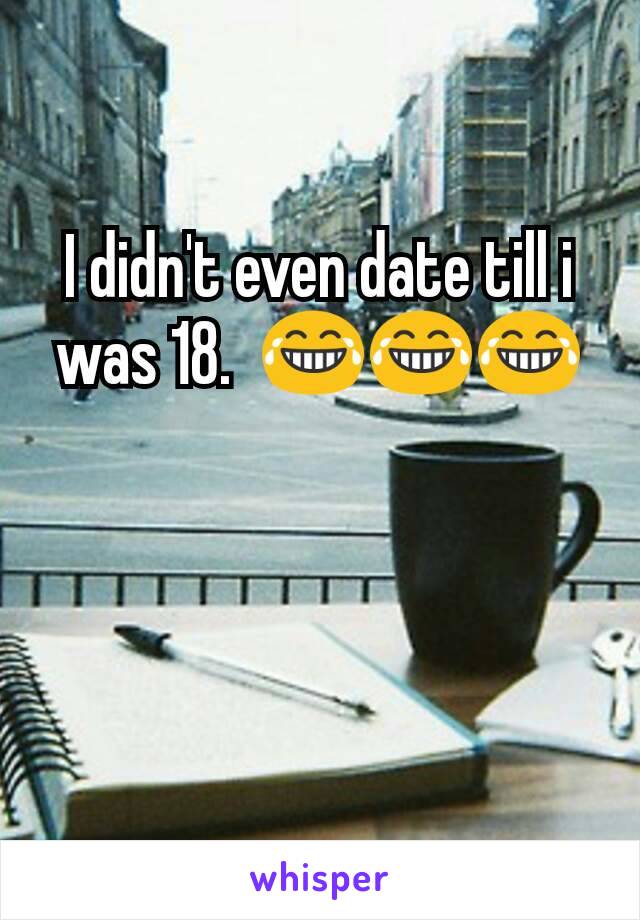 I didn't even date till i was 18.  😂😂😂