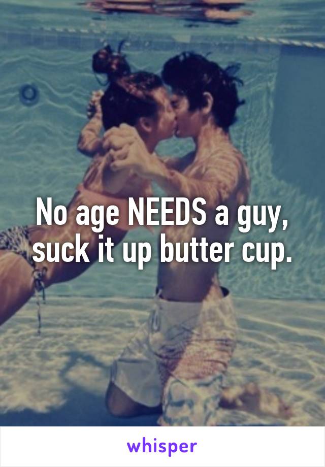 No age NEEDS a guy, suck it up butter cup.