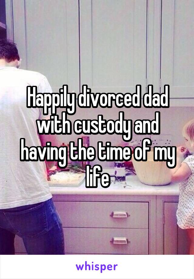 Happily divorced dad with custody and having the time of my life