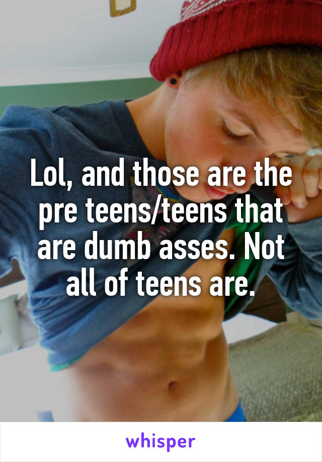 Lol, and those are the pre teens/teens that are dumb asses. Not all of teens are.